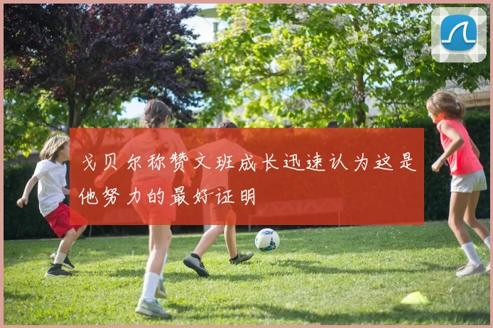 戈贝尔称赞文班成长迅速认为这是他努力的最好证明