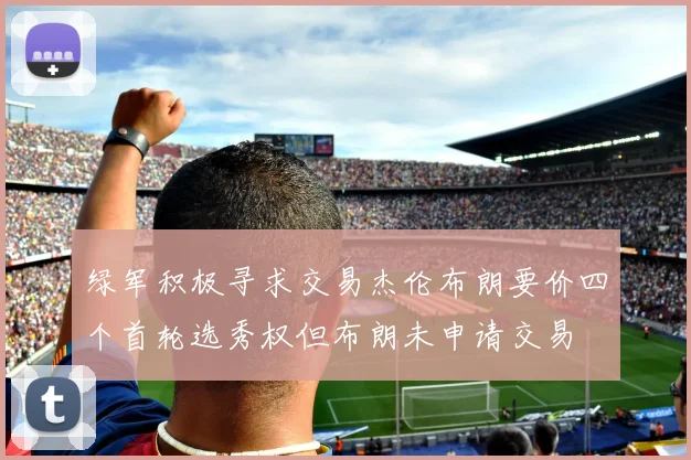 绿军积极寻求交易杰伦布朗要价四个首轮选秀权但布朗未申请交易