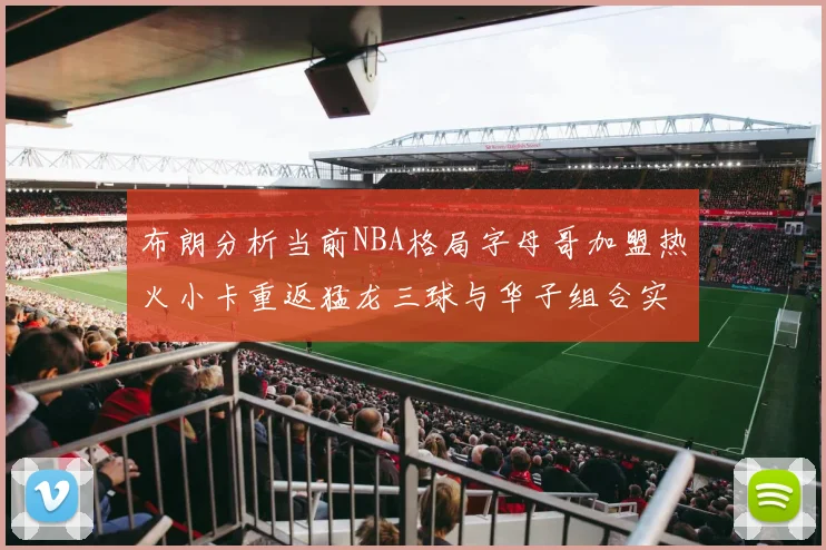 布朗分析当前NBA格局字母哥加盟热火小卡重返猛龙三球与华子组合实力强劲