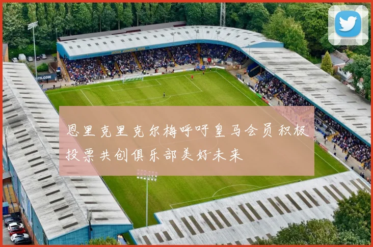恩里克里克尔梅呼吁皇马会员积极投票共创俱乐部美好未来