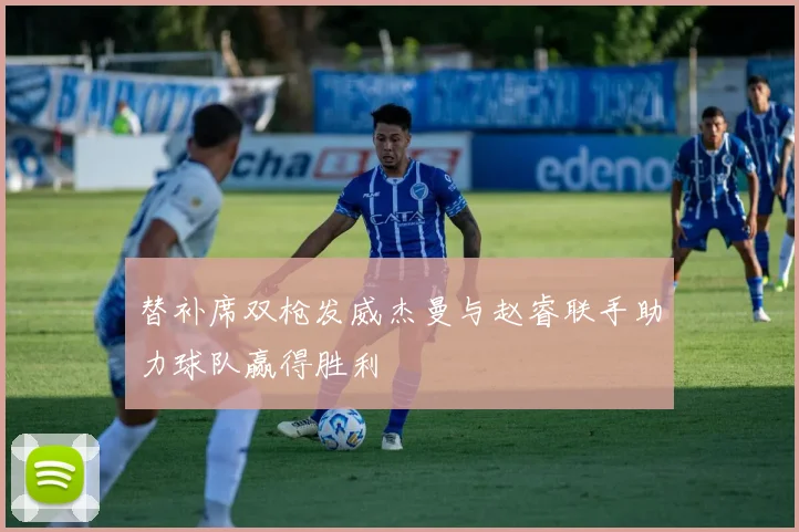 替补席双枪发威杰曼与赵睿联手助力球队赢得胜利