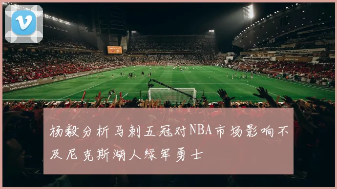 杨毅分析马刺五冠对NBA市场影响不及尼克斯湖人绿军勇士