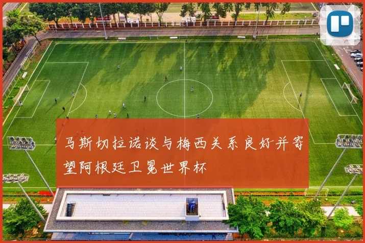 马斯切拉诺谈与梅西关系良好并寄望阿根廷卫冕世界杯