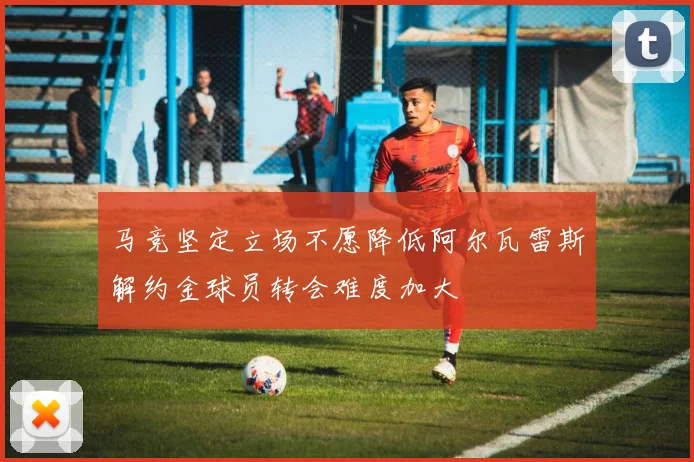 马竞坚定立场不愿降低阿尔瓦雷斯解约金球员转会难度加大