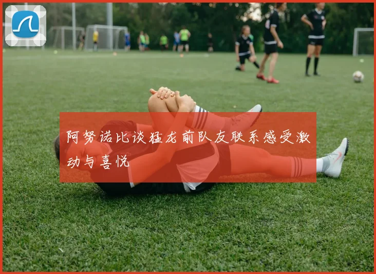 阿努诺比谈猛龙前队友联系感受激动与喜悦