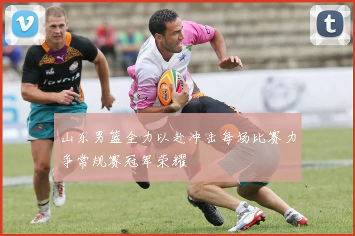山东男篮全力以赴冲击每场比赛力争常规赛冠军荣耀