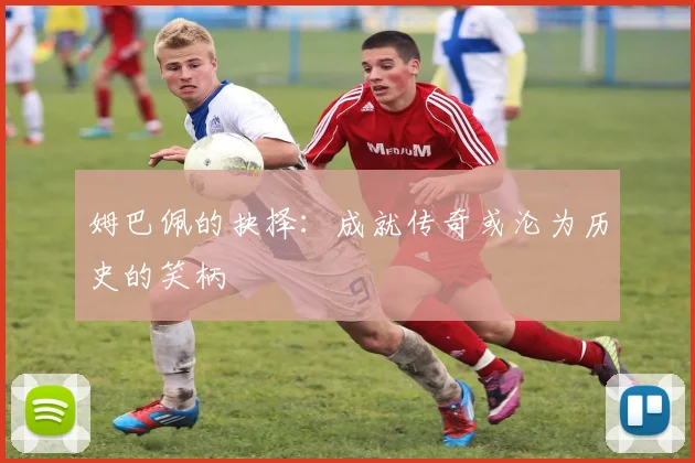 姆巴佩的抉择：成就传奇或沦为历史的笑柄