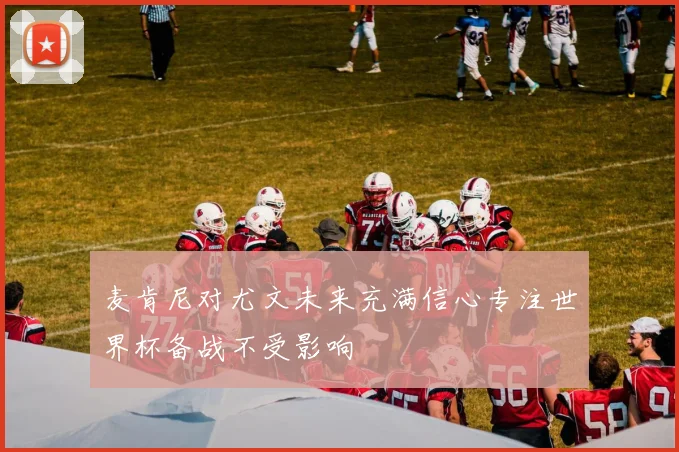 麦肯尼对尤文未来充满信心专注世界杯备战不受影响
